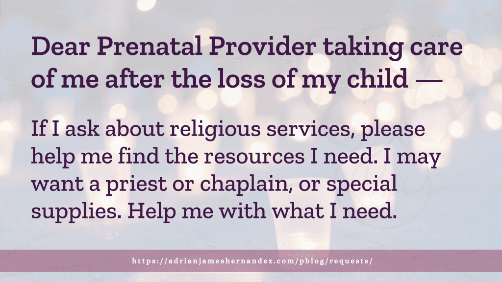 Dear Prenatal Provider taking care of me after the loss of my child -- If I do ask about religious services, please help me find the resources I need. I may want a priest or chaplain, or special supplies. Help me with what I need.