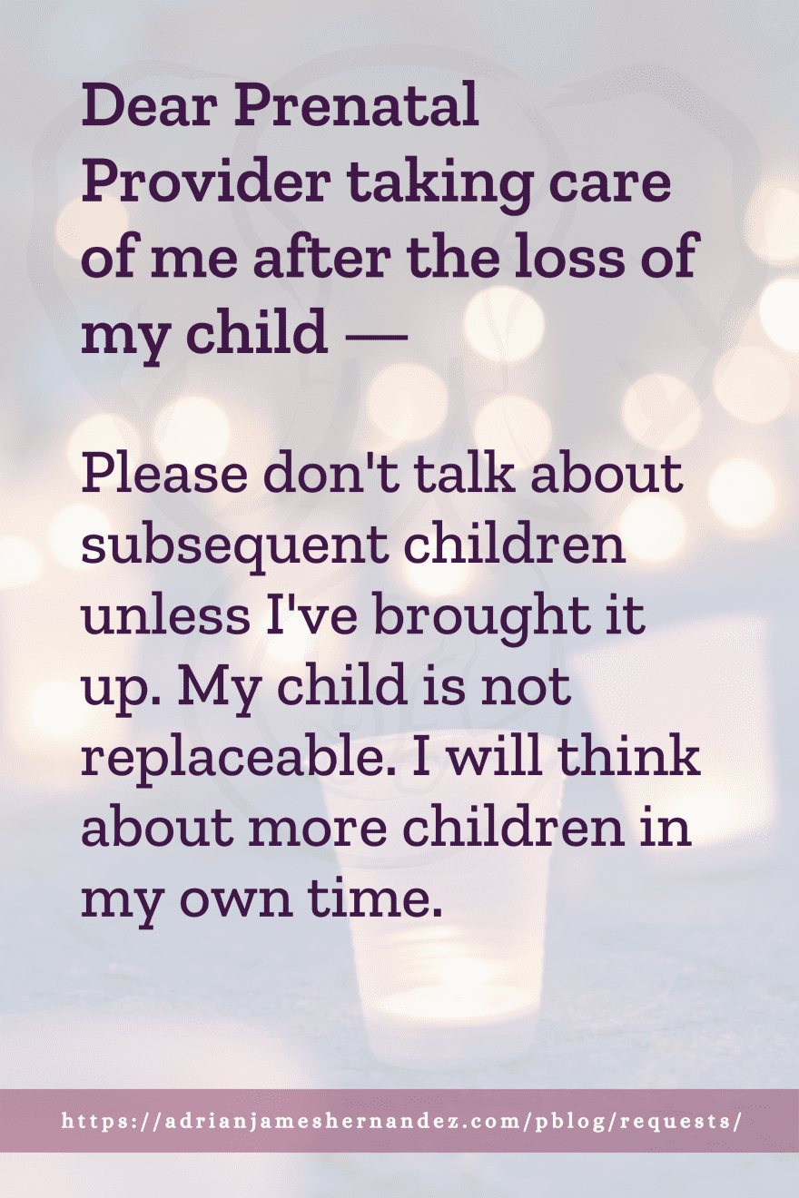 Download or click "P"/Save
button to post to Pinterest Dear Prenatal Provider taking care of me after the loss of my child -- Please don't talk about subsequent children unless I've brought it up. My child is not replaceable. I will think about more children in my own time.