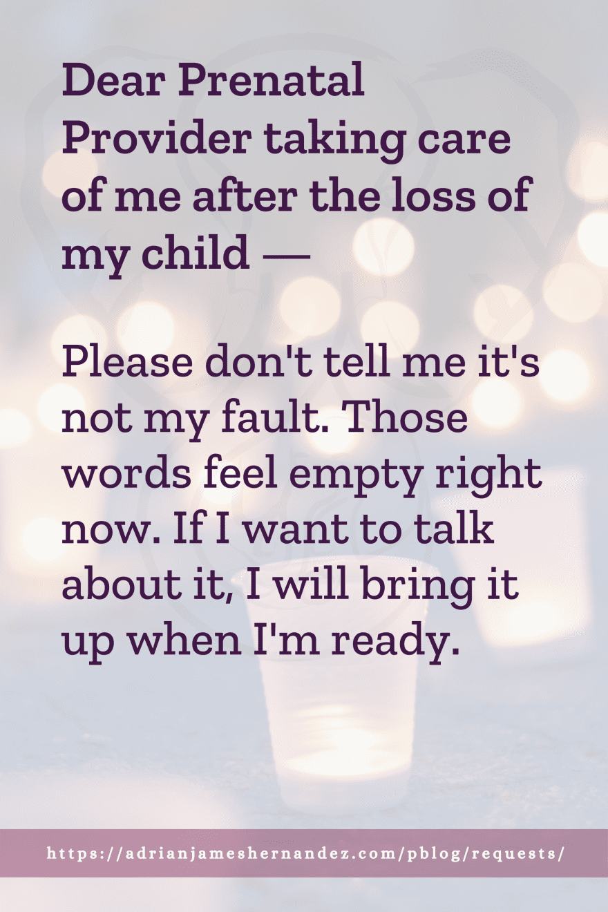 Download or click "P"/Save
button to post to Pinterest Dear Prenatal Provider taking care of me after the loss of my child -- Please don't tell me it's not my fault. Those words feel empty right now. If I want to talk about it, I will bring it up when I'm ready.