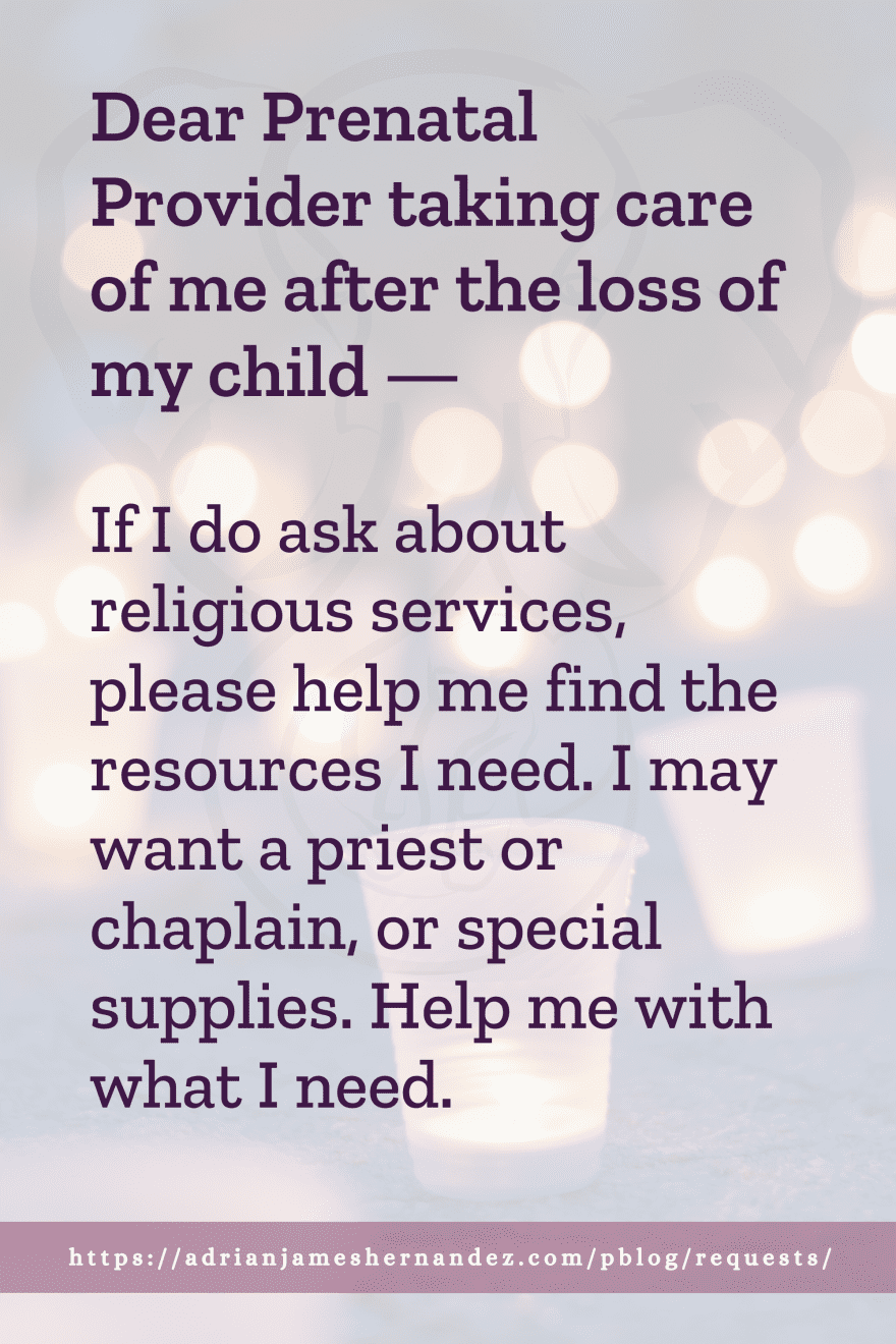 Download or click "P"/Save
button to post to Pinterest Dear Prenatal Provider taking care of me after the loss of my child -- If I do ask about religious services, please help me find the resources I need. I may want a priest or chaplain, or special supplies. Help me with what I need.
