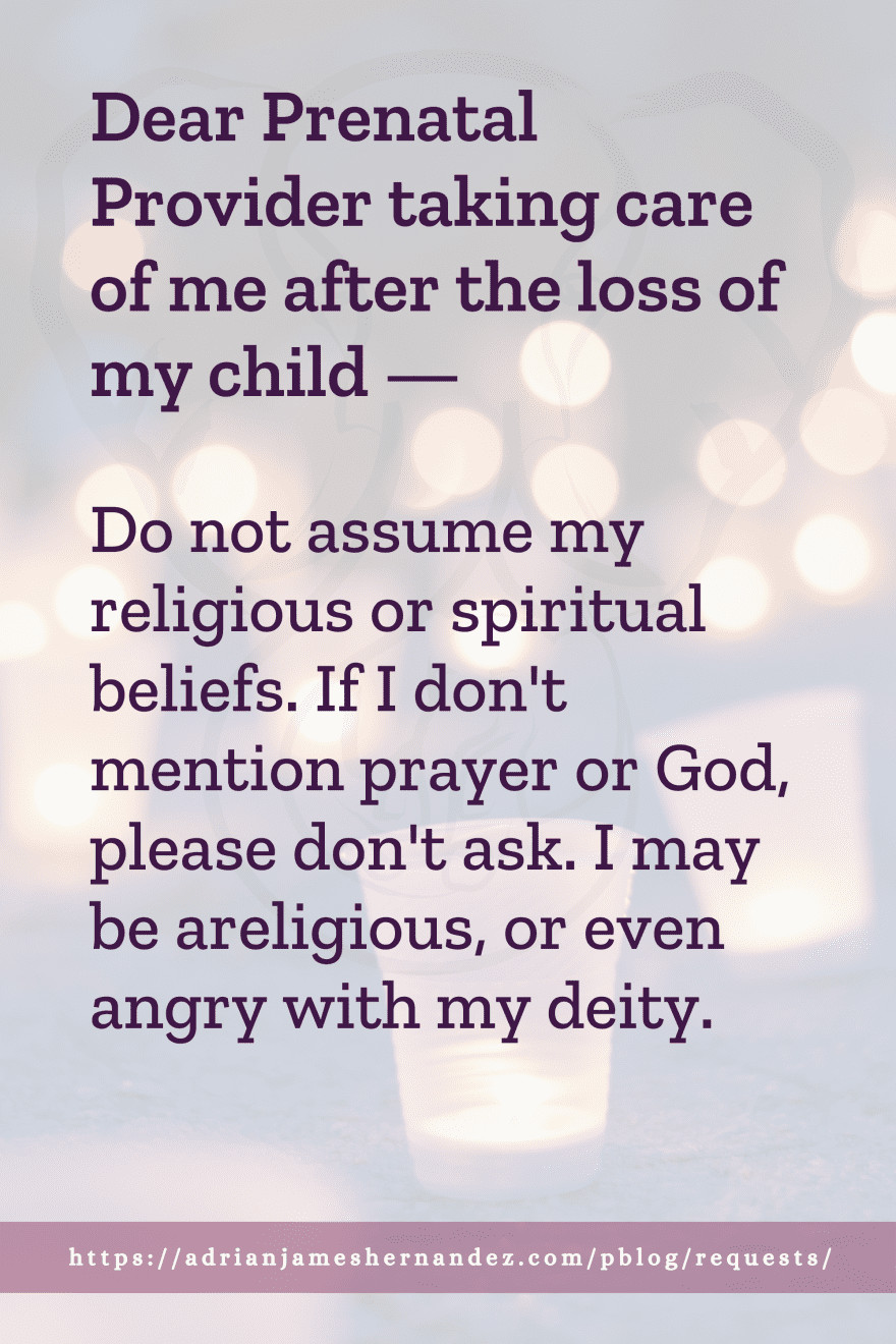Download or click "P"/Save
button to post to Pinterest Dear Prenatal Provider taking care of me after the loss of my child -- Do not assume my religious or spiritual beliefs. If I don't mention prayer or God, please don't ask. I may be areligious, or even angry with my deity.