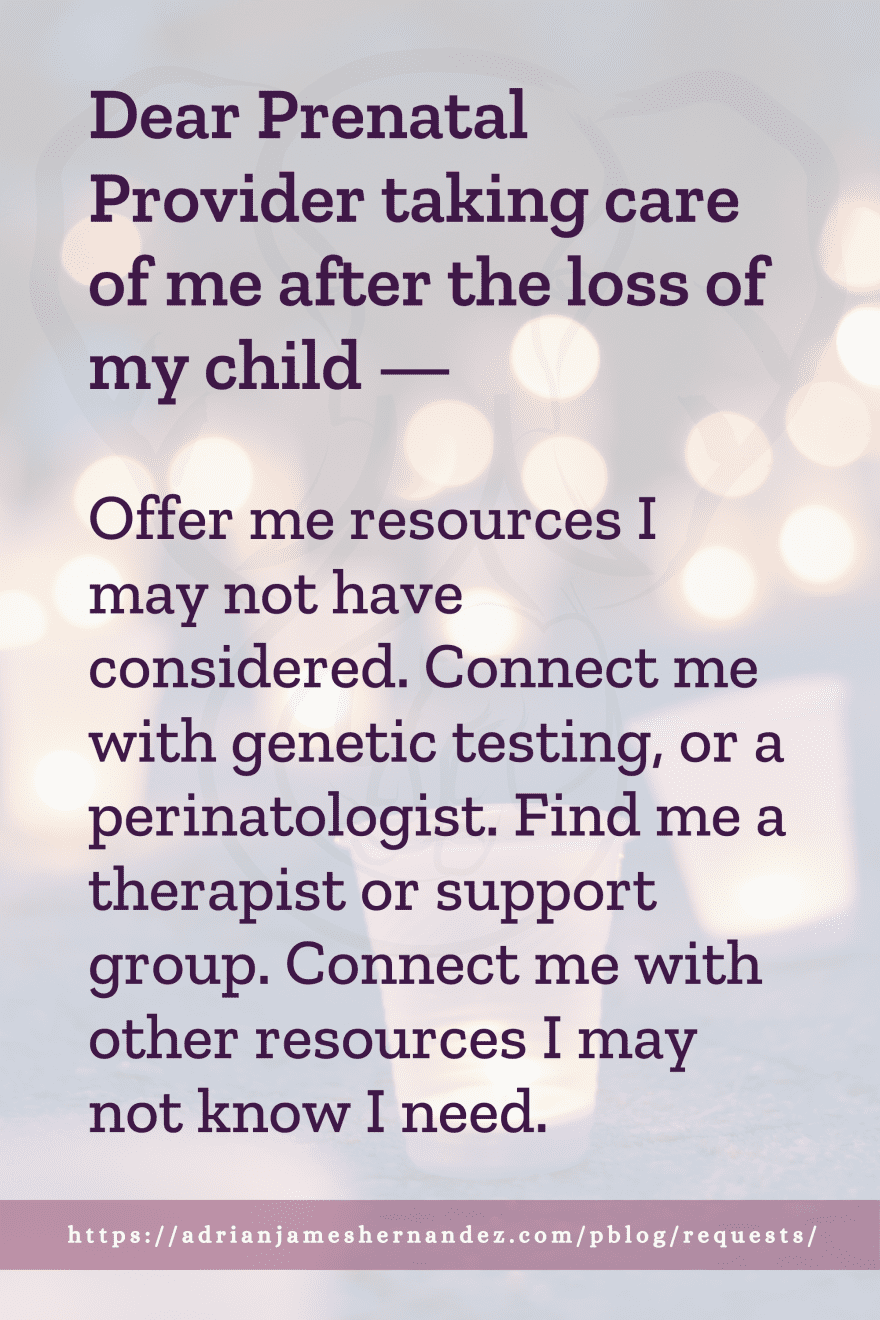 Download or click "P"/Save
button to post to Pinterest Dear Prenatal Provider taking care of me after the loss of my child -- Offer me resources I may not have considered. Connect me with genetic testing, or a perinatologist. Find me a therapist or support group. Connect me with other resources I may not know I need.