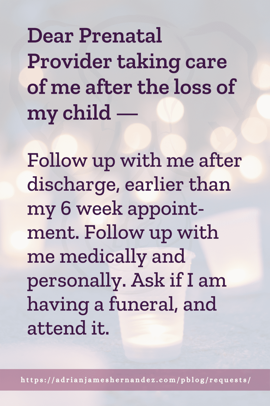 Download or click "P"/Save
button to post to Pinterest Dear Prenatal Provider taking care of me after the loss of my child -- Follow up with me after discharge, earlier than my 6 week appointment. Follow up with me medically and personally. Ask if I am having a funeral, and attend it.