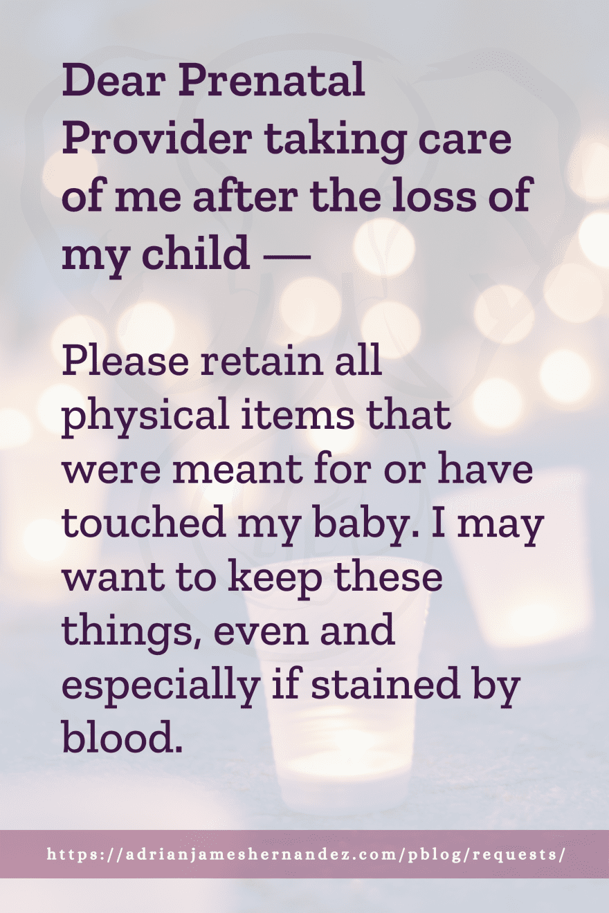 Download or click "P"/Save
button to post to Pinterest Dear Prenatal Provider taking care of me after the loss of my child -- Please retain all physical items that were meant for or have touched my baby. I may want to keep these things, even and especially if stained by blood.