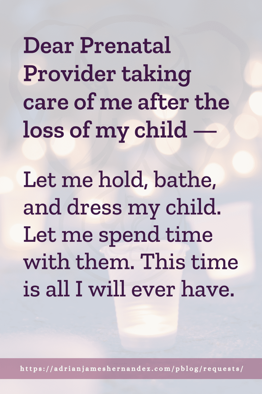 Download or click "P"/Save
button to post to Pinterest Dear Prenatal Provider taking care of me after the loss of my child -- Let me hold, bathe, and dress my child. Let me spend time with them. This time is all I will ever have.