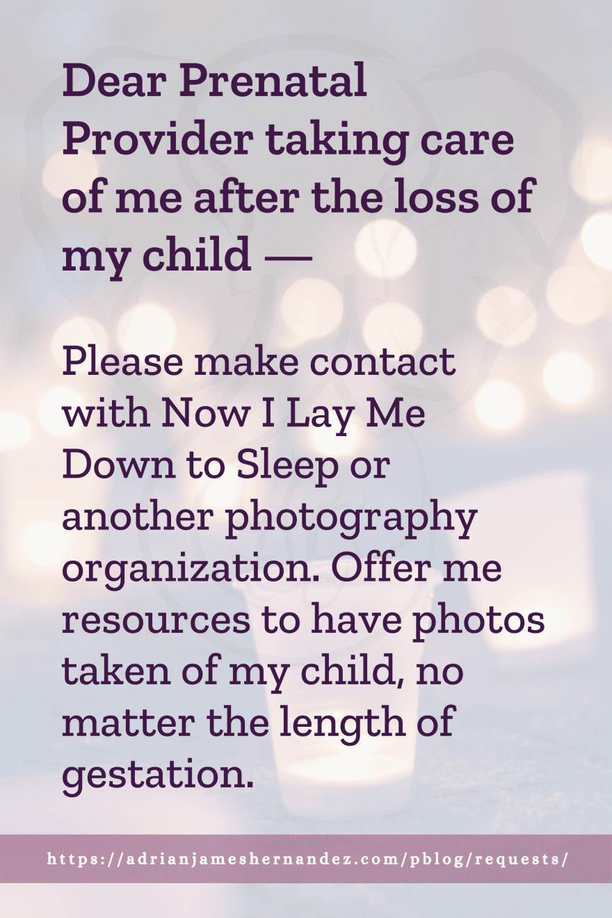 Download or click "P"/Save
button to post to Pinterest Dear Prenatal Provider taking care of me after the loss of my child -- Please make contact with Now I Lay Me Down to Sleep or another photographer organization. Offer me resources to have photos taken of my child, no matter the length of gestation.