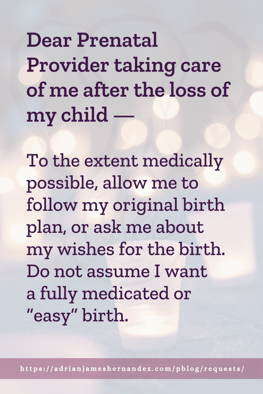 Download or click "P"/Save
button to post to Pinterest Dear Prenatal Provider taking care of me after the loss of my child -- To the extent medically possible, allow me to follow my original birth plan, or ask me about my wishes for the birth. Do not assume I want a fully medicated or “easy” birth.