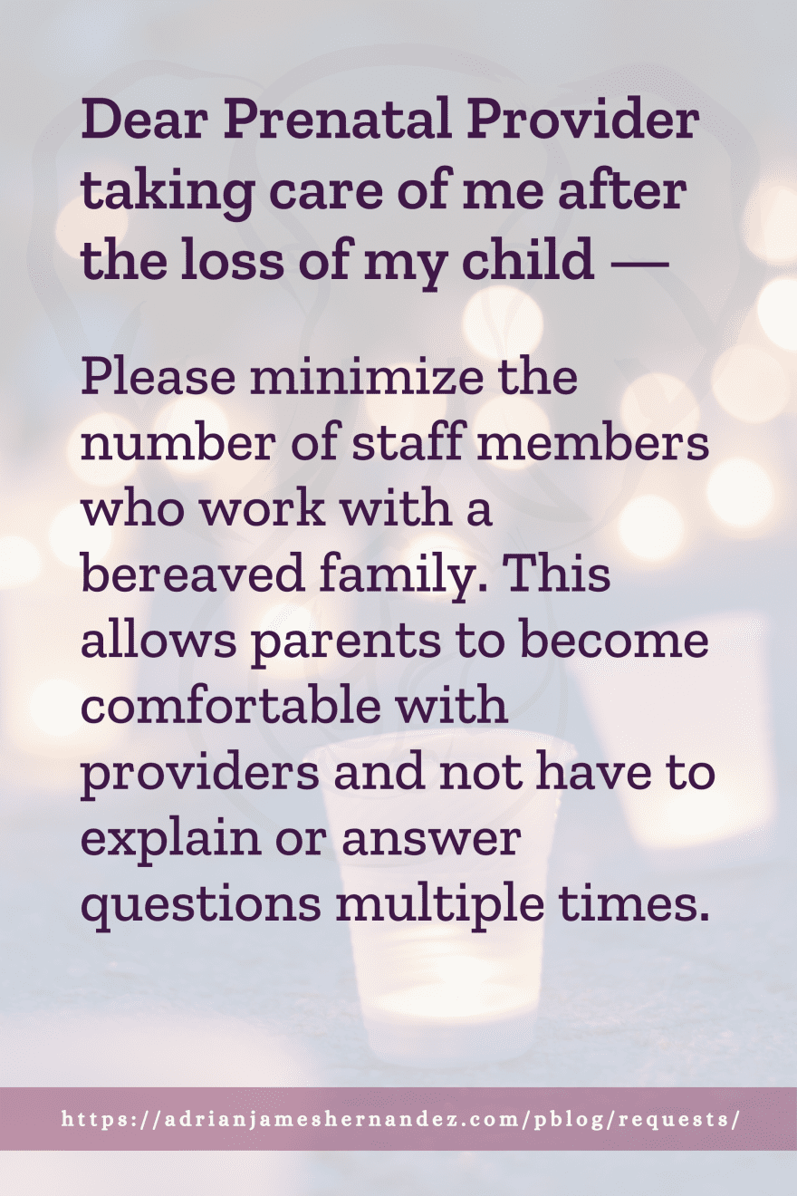 Download or click "P"/Save
button to post to Pinterest Dear Prenatal Provider taking care of me after the loss of my child -- Please minimize the number of staff members who work with a bereaved family. This allows parents to become comfortable with providers and not have to explain or answer questions multiple times.