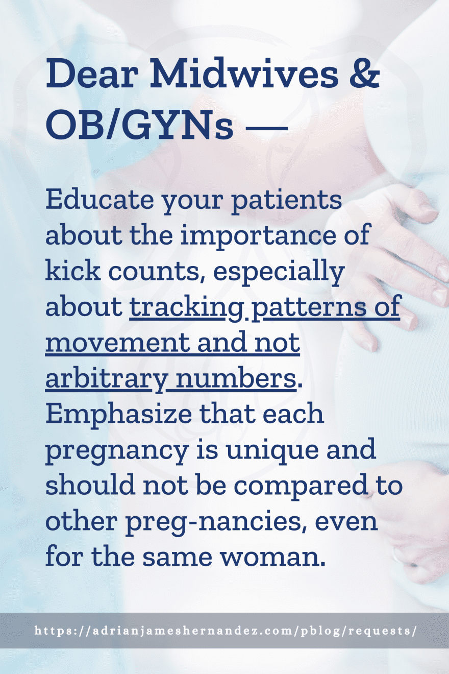 Download or click "P"/Save
button to post to Pinterest Dear Midwives & OB/GYNs -- Educate your patients about the importance of kick counts, especially about tracking patterns of movement and not arbitrary numbers. Emphasize that each pregnancy is unique and should not be compared to other pregnancies, even for the same woman.