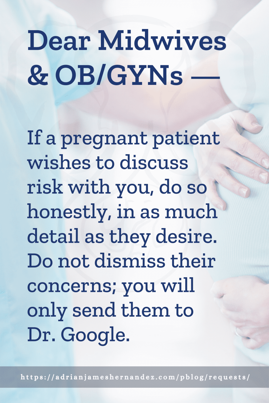 Download or click "P"/Save
button to post to Pinterest Dear Midwives & OB/GYNs -- If a pregnant patient wishes to discuss risk with you, do so honestly, in as much detail as they desire. Do not dismiss their concerns; you will only send them to Dr. Google.