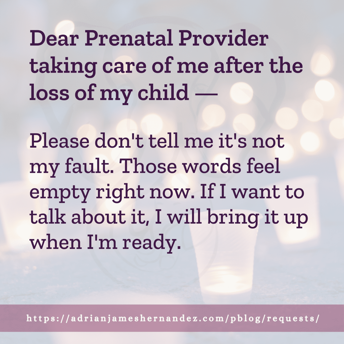 Download for Instagram Dear Prenatal Provider taking care of me after the loss of my child -- Please don't tell me it's not my fault. Those words feel empty right now. If I want to talk about it, I will bring it up when I'm ready.