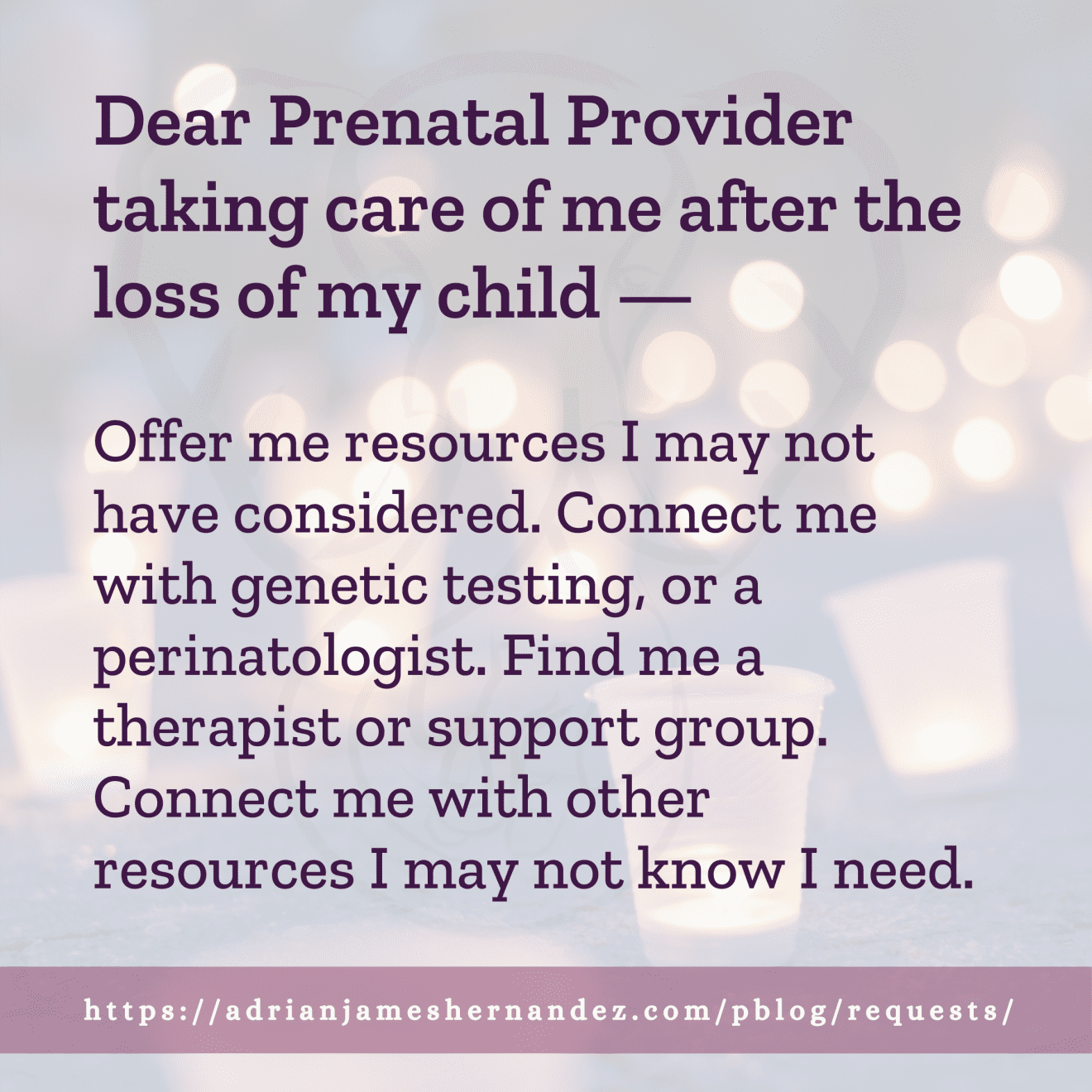 Download for Instagram Dear Prenatal Provider taking care of me after the loss of my child -- Offer me resources I may not have considered. Connect me with genetic testing, or a perinatologist. Find me a therapist or support group. Connect me with other resources I may not know I need.