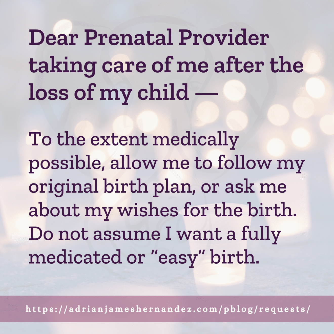 Download for Instagram Dear Prenatal Provider taking care of me after the loss of my child -- To the extent medically possible, allow me to follow my original birth plan, or ask me about my wishes for the birth. Do not assume I want a fully medicated or “easy” birth.