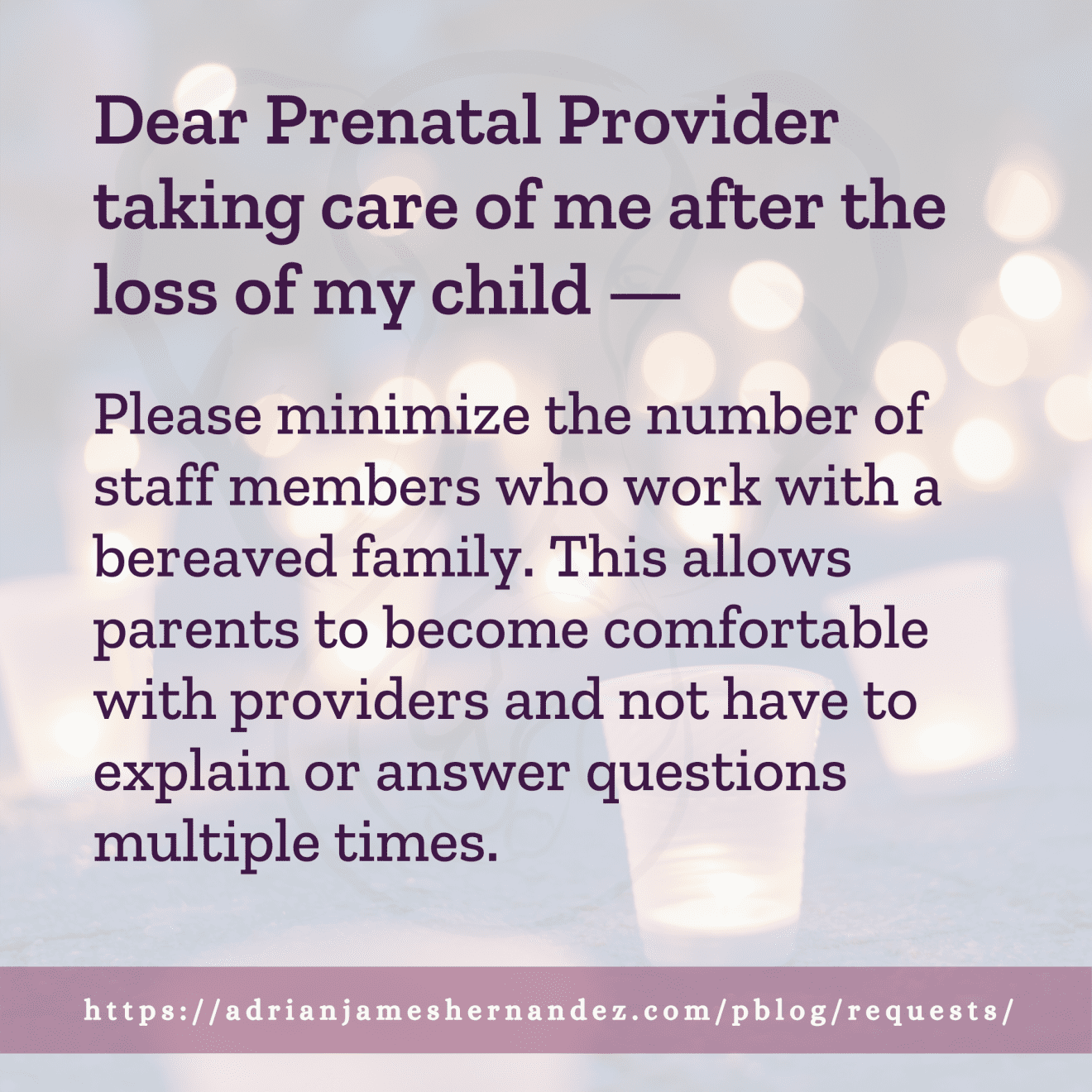 Download for Instagram Dear Prenatal Provider taking care of me after the loss of my child -- Please minimize the number of staff members who work with a bereaved family. This allows parents to become comfortable with providers and not have to explain or answer questions multiple times.