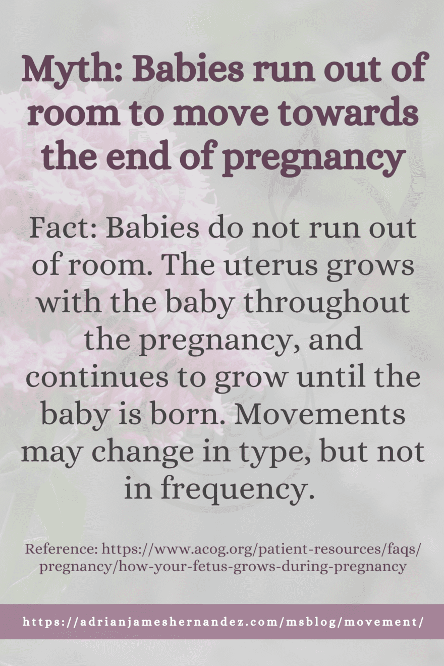 Myth: Babies run out of room to move towards the end of pregnancy Babies do not run out of room. The uterus grows with the baby throughout the pregnancy, and continues to grow until the baby is born. Movements may change in type, but not in frequency. Ref: https://www.acog.org/patient-resources/faqs/pregnancy/how-your-fetus-grows-during-pregnancy