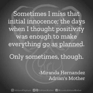 Sometimes I miss that initial innocence; the days when I thought positivity was enough to make everything go as planned. Only sometimes, though. -Miranda Hernandez, Adrian's Mother