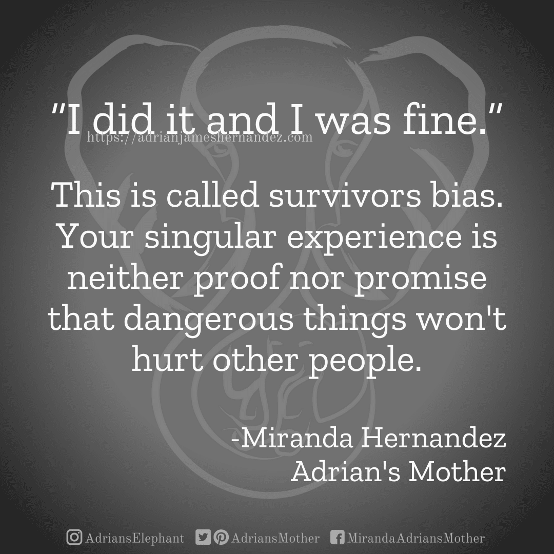 Download for Instagram “I did it and I was fine.” This is called survivors bias. Your singular experience is neither proof nor promise that dangerous things won't hurt other people. -Miranda Hernandez, Adrian's Mother