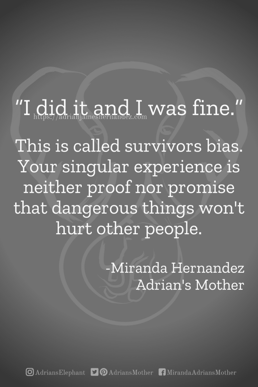 Download or click "P"/Save button to post to Pinterest “I did it and I was fine.” This is called survivors bias. Your singular experience is neither proof nor promise that dangerous things won't hurt other people. -Miranda Hernandez, Adrian's Mother