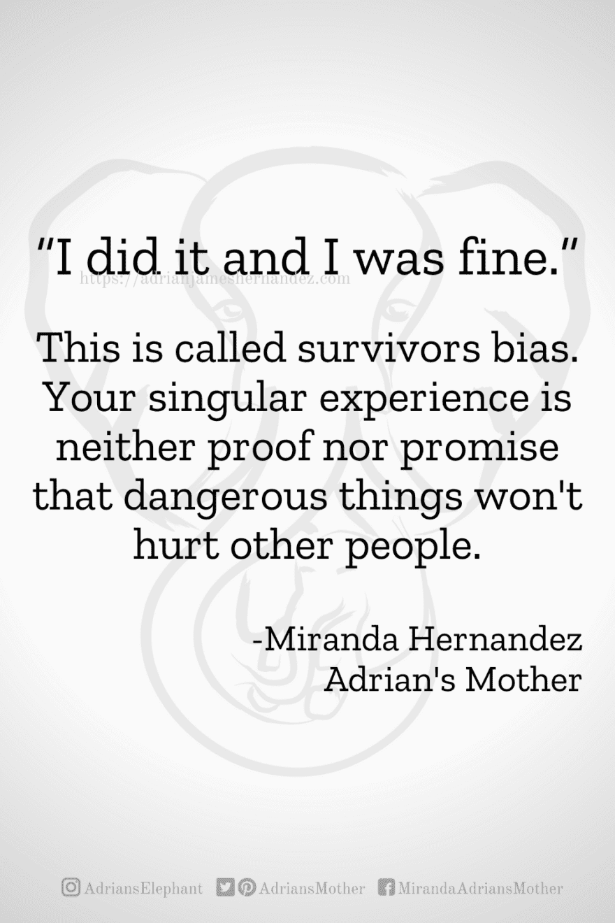Download or click "P"/Save button to post to Pinterest “I did it and I was fine.” This is called survivors bias. Your singular experience is neither proof nor promise that dangerous things won't hurt other people. -Miranda Hernandez, Adrian's Mother
