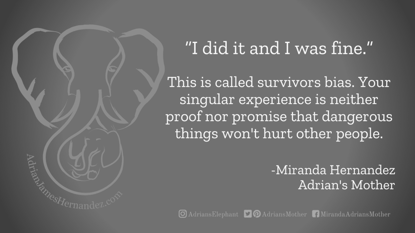 Download for Facebook or Twitter “I did it and I was fine.” This is called survivors bias. Your singular experience is neither proof nor promise that dangerous things won't hurt other people. -Miranda Hernandez, Adrian's Mother