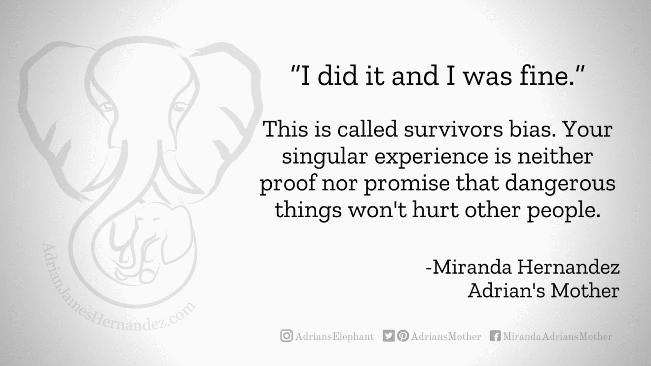 Download for Facebook or Twitter “I did it and I was fine.” This is called survivors bias. Your singular experience is neither proof nor promise that dangerous things won't hurt other people. -Miranda Hernandez, Adrian's Mother