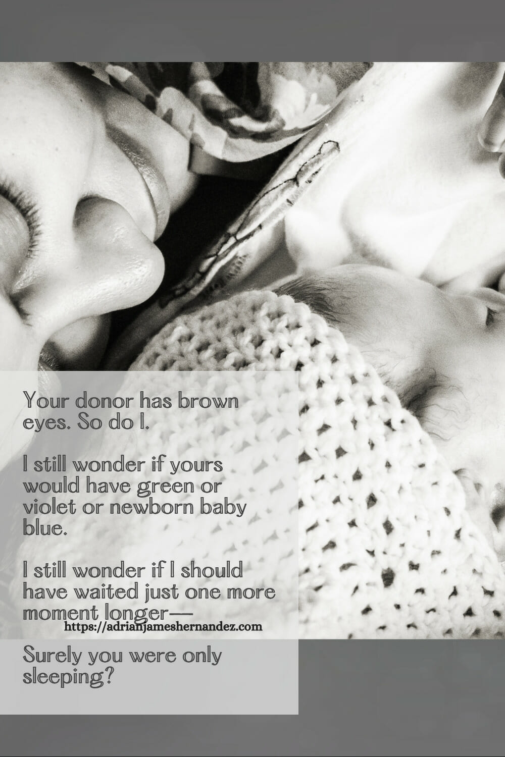 Download or click "P"/Save
button to post to Pinterest Your donor has brown eyes. So do I. I still wonder if yours would have been green or violet or newborn baby blue.  I still wonder if I should have waited just one more moment longer–surely you were only sleeping?