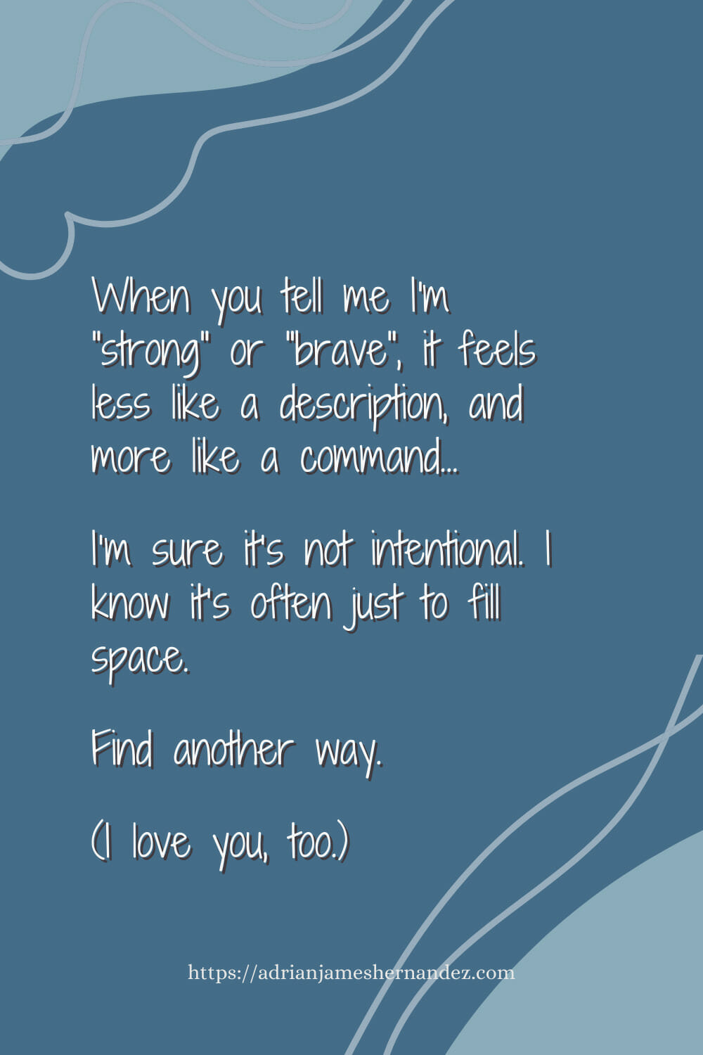 Download or click "P"/Save
button to post to Pinterest When you tell me I'm "strong" or "brave", it feels less like a description, and more like a command. I’m sure it’s not intentional. I know it’s often just to fill space.  Find another way.  (I love you, too.)