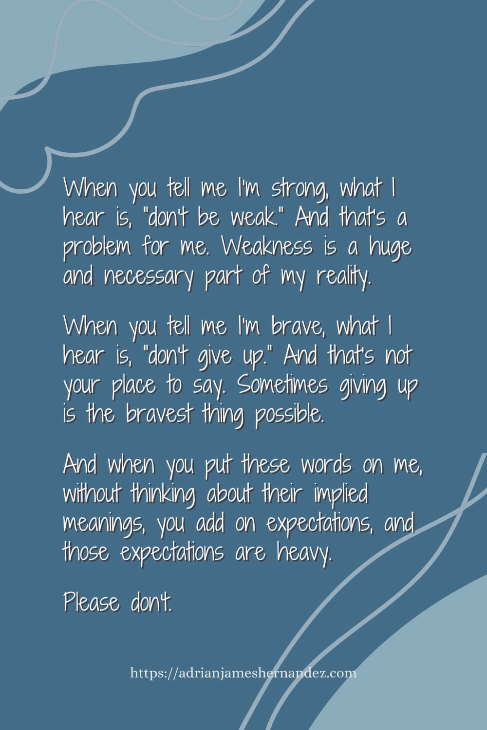 Download or click "P"/Save
button to post to Pinterest When you tell me I’m strong, what I hear is, “don’t be weak.” And that’s a problem for me. Weakness is a huge and necessary part of my reality. When you tell me I’m brave, what I hear is, “don’t give up.” And that’s not your place to say. Sometimes giving up is the bravest thing possible.  And when you put these words on me, without thinking about their implied meanings, you add on expectations, and those expectations are heavy.  Please don’t.
