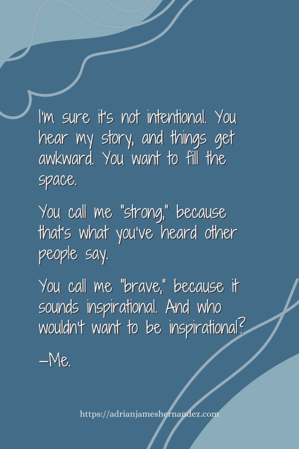 Download or click "P"/Save
button to post to Pinterest I’m sure it’s not intentional. You hear my story, and things get awkward. You want to fill the space. You call me “strong,” because that’s what you’ve heard other people say. You call me “brave,” because it sounds inspirational. And who wouldn’t want to be inspirational?  —Me.