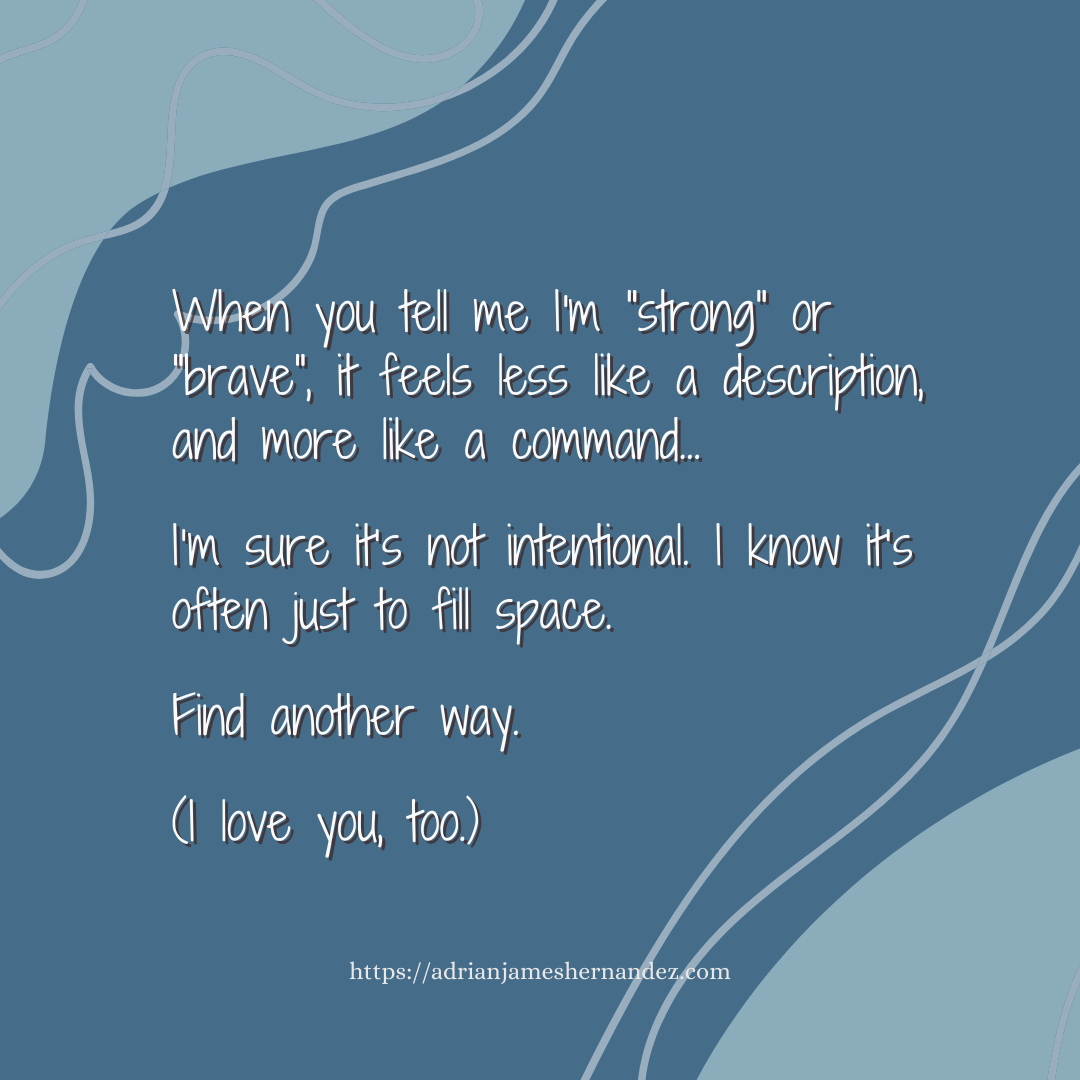 Download for Instagram or Facebook When you tell me I'm "strong" or "brave", it feels less like a description, and more like a command. I’m sure it’s not intentional. I know it’s often just to fill space.  Find another way.  (I love you, too.)