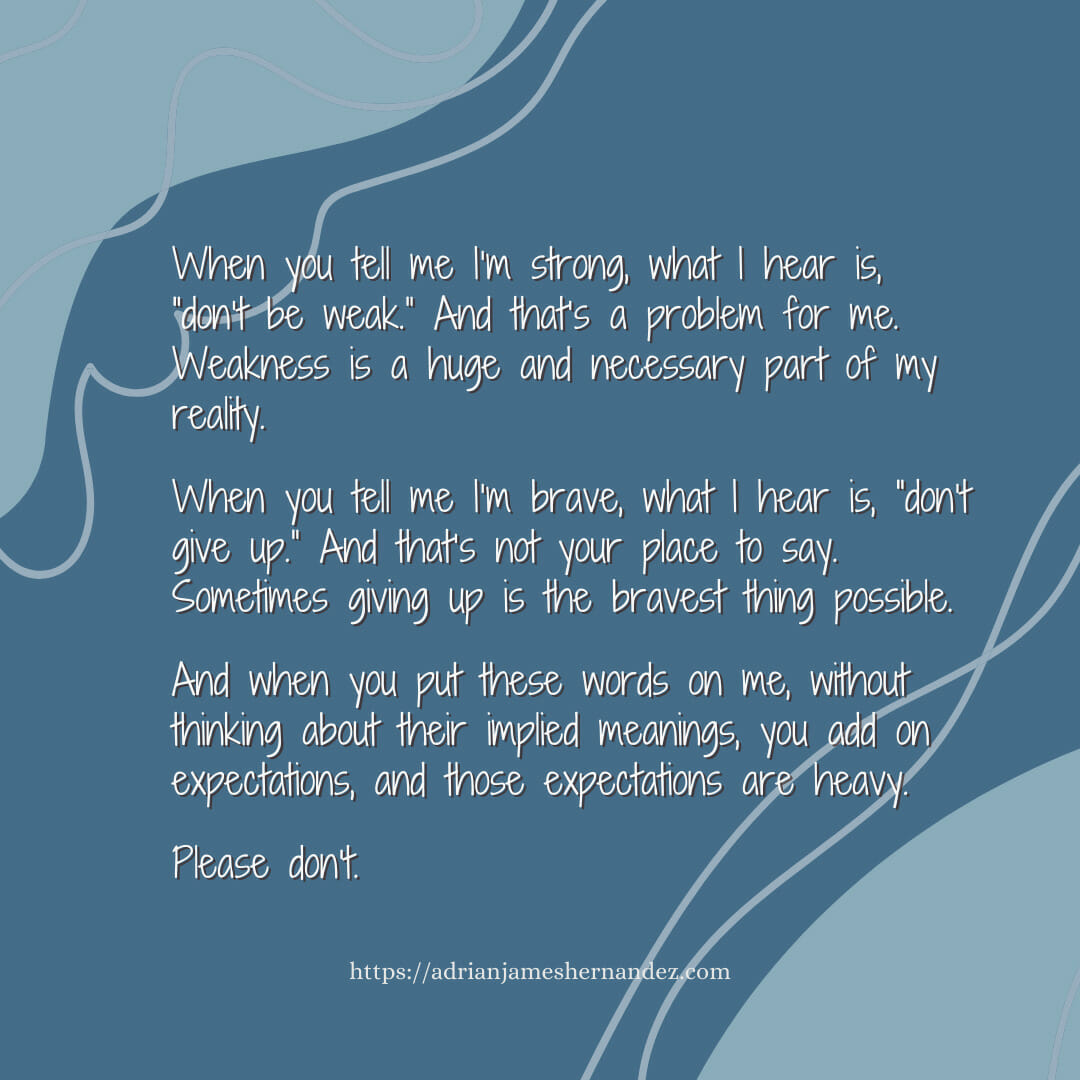 Download for Instagram or Facebook When you tell me I’m strong, what I hear is, “don’t be weak.” And that’s a problem for me. Weakness is a huge and necessary part of my reality. When you tell me I’m brave, what I hear is, “don’t give up.” And that’s not your place to say. Sometimes giving up is the bravest thing possible.  And when you put these words on me, without thinking about their implied meanings, you add on expectations, and those expectations are heavy.  Please don’t.