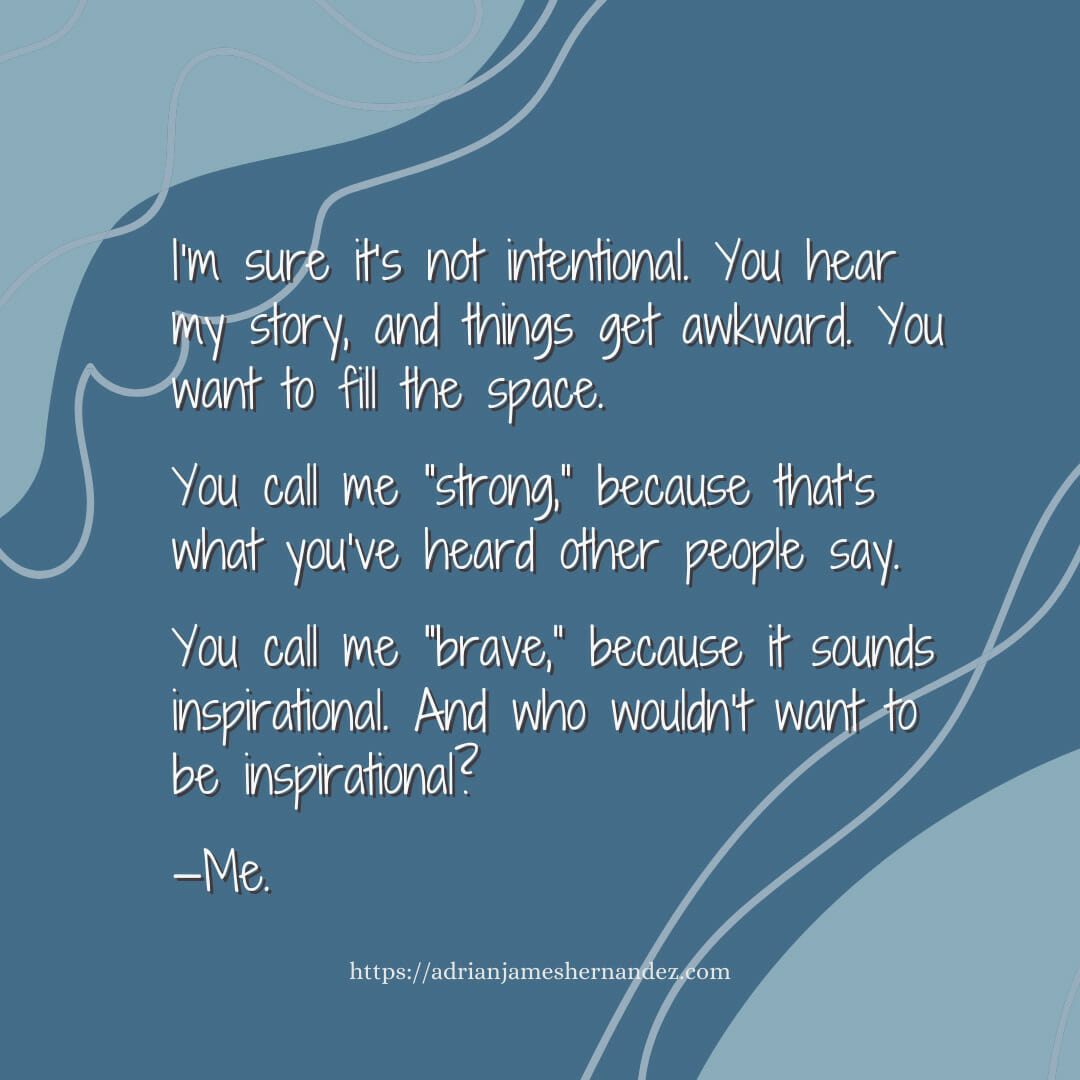 Download for Instagram or Facebook I’m sure it’s not intentional. You hear my story, and things get awkward. You want to fill the space. You call me “strong,” because that’s what you’ve heard other people say. You call me “brave,” because it sounds inspirational. And who wouldn’t want to be inspirational?  —Me.