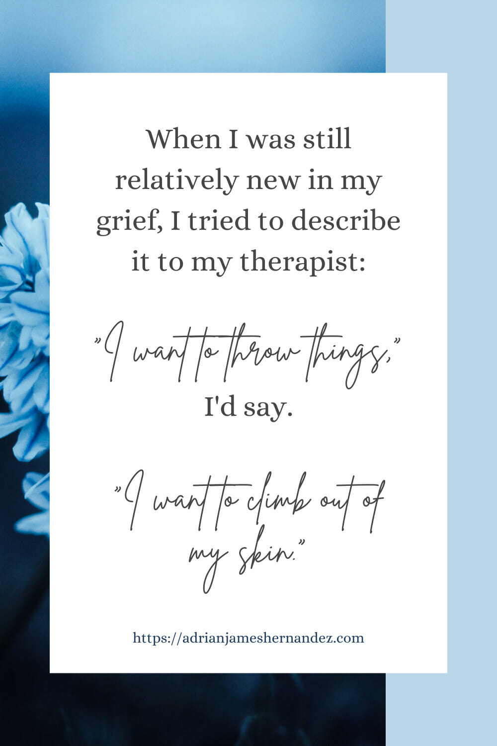 Download or click "P"/Save
button to post to Pinterest When I was still relatively new in my grief, I tried to describe it to my therapist. “I want to throw things,” I’d say. “I want to climb out of my skin.”