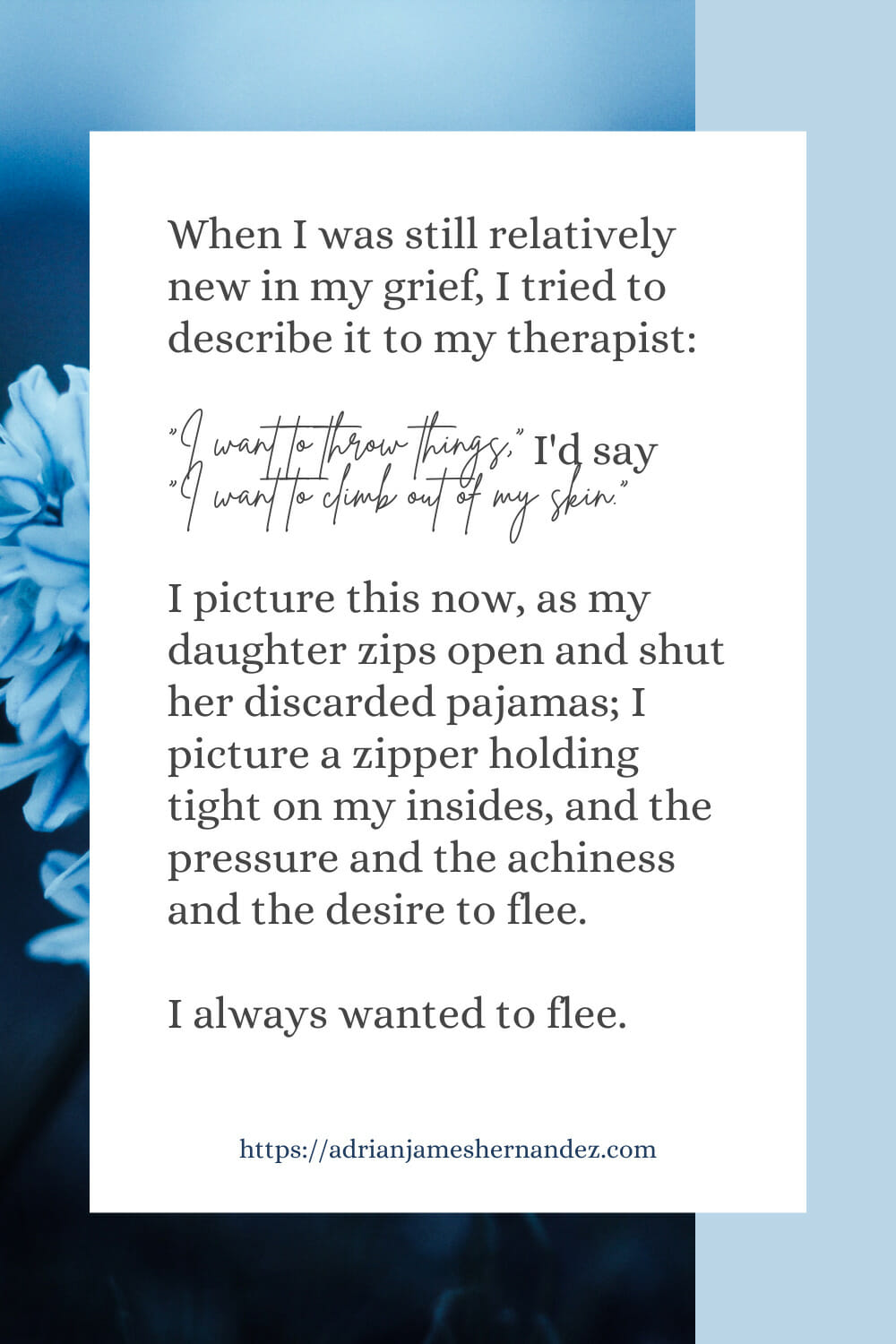 Download or click "P"/Save
button to post to Pinterest When I was still relatively new in my grief, I tried to describe it to my therapist. “I want to throw things,” I’d say. “I want to climb out of my skin.” I picture this now, as my daughter zips open and shut her discarded pajamas; I picture a zipper holding tight on my insides, and the pressure and the achiness and the desire to flee.  I always wanted to flee.
