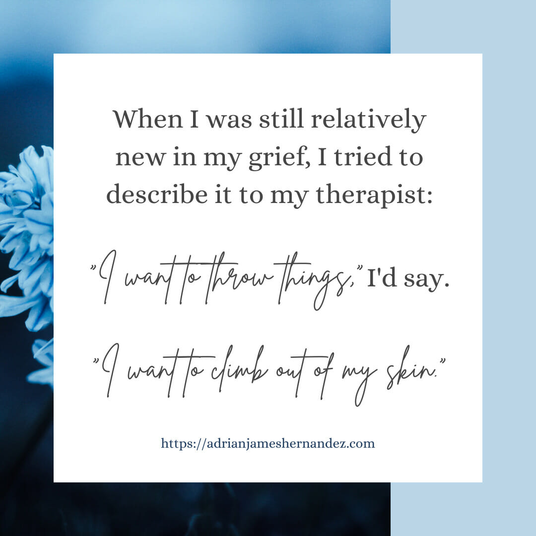 Download for Instagram or Facebook When I was still relatively new in my grief, I tried to describe it to my therapist. “I want to throw things,” I’d say. “I want to climb out of my skin.”