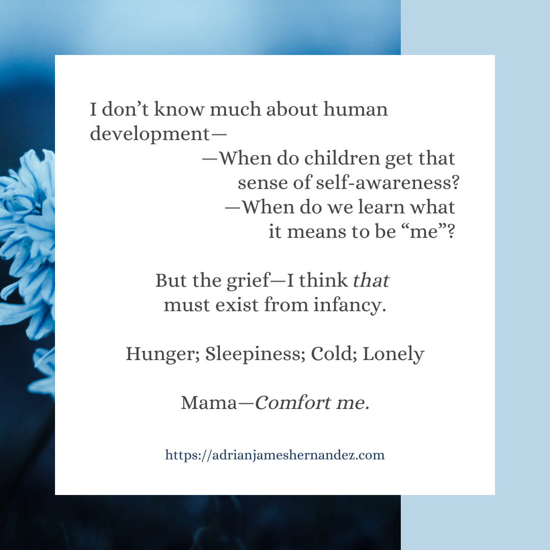 Download for Instagram or Facebook I don’t know much about human development—When do children get that sense of self-awareness? When do we learn what it means to be “me”? But the grief—I think THAT must exist from infancy.  Hunger Sleepiness Cold Lonely  Mama—Comfort me.