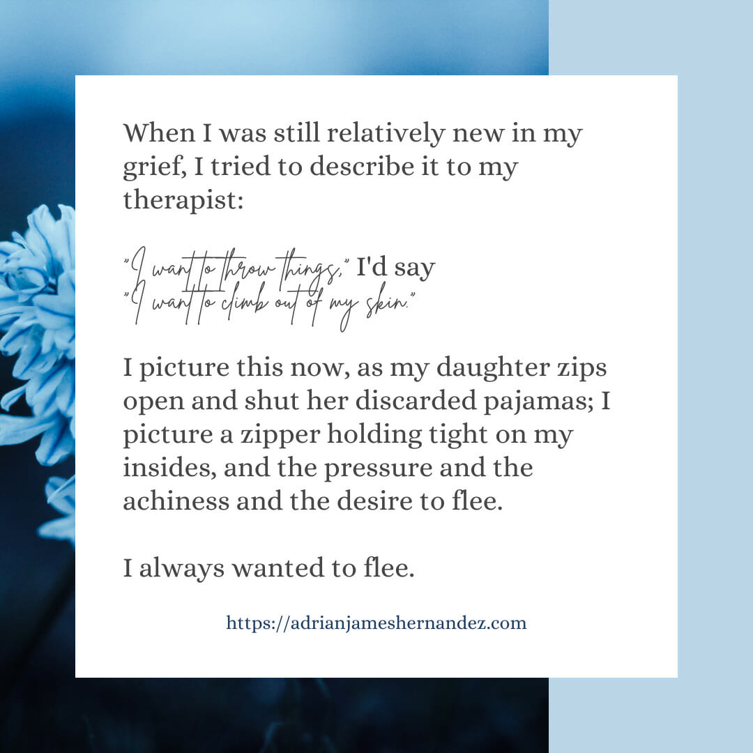 Download for Instagram or Facebook When I was still relatively new in my grief, I tried to describe it to my therapist. “I want to throw things,” I’d say. “I want to climb out of my skin.” I picture this now, as my daughter zips open and shut her discarded pajamas; I picture a zipper holding tight on my insides, and the pressure and the achiness and the desire to flee.  I always wanted to flee.