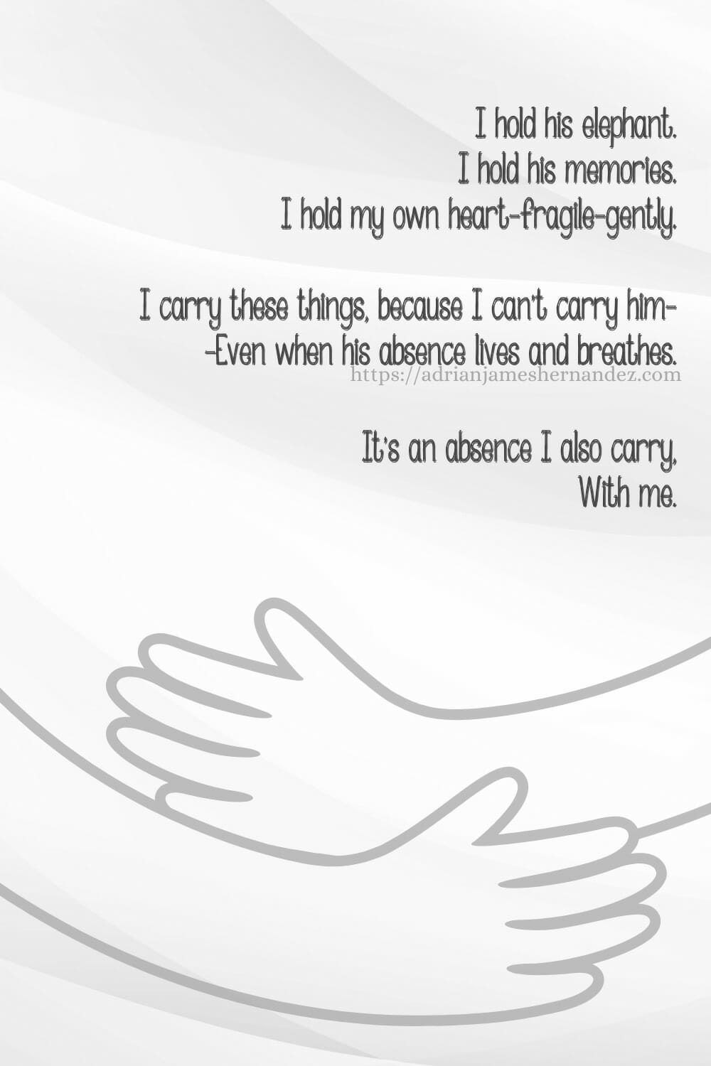Download or click "P"/Save
button to post to Pinterest I hold his elephant. I hold his memories. I hold my own heart—fragile—gently. I carry these things, because I can't carry him— —Even when his absence lives and breathes. It's an absence I also carry, With me. - Miranda Hernandez