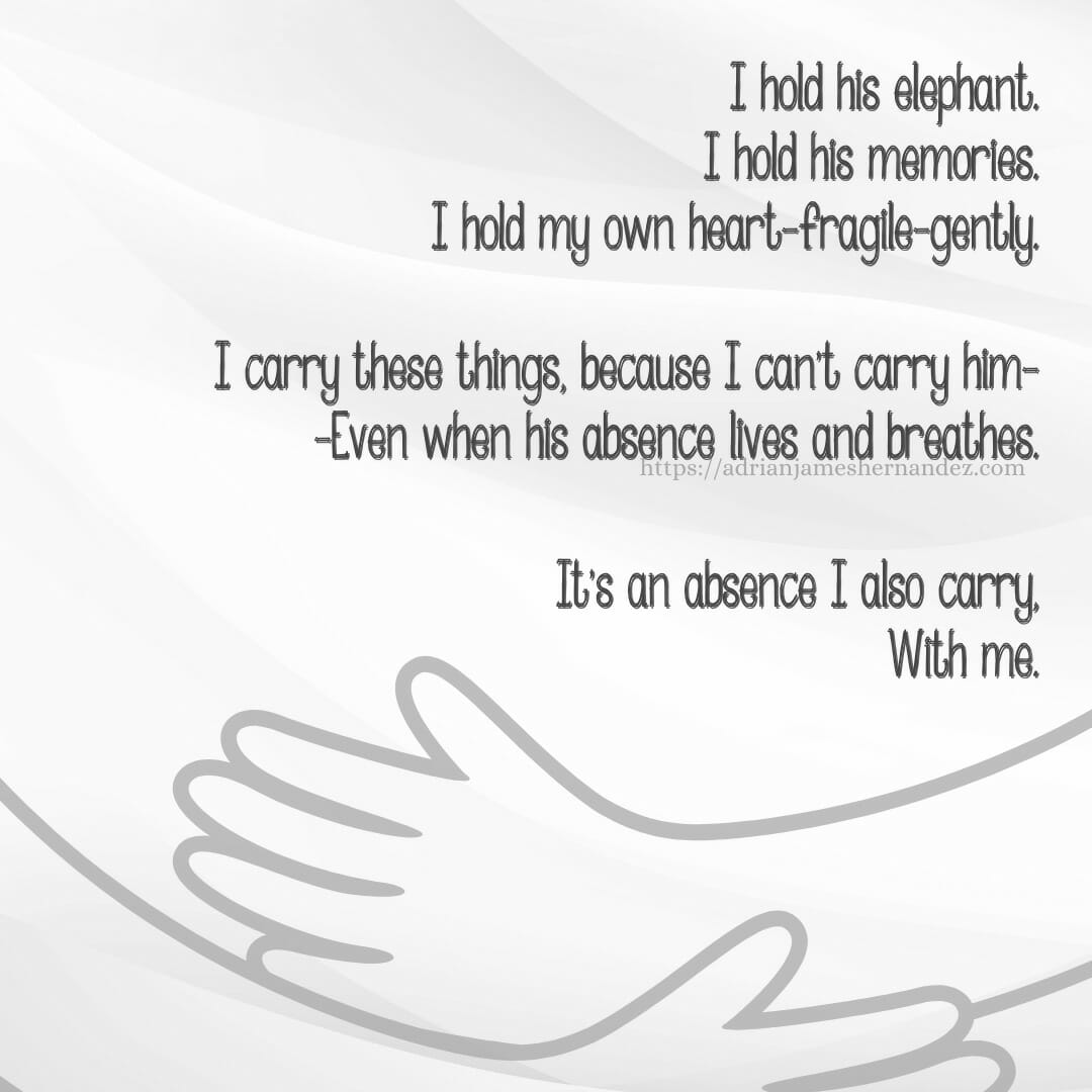 Download for Instagram or Facebook I hold his elephant. I hold his memories. I hold my own heart—fragile—gently. I carry these things, because I can't carry him— —Even when his absence lives and breathes. It's an absence I also carry, With me. - Miranda Hernandez