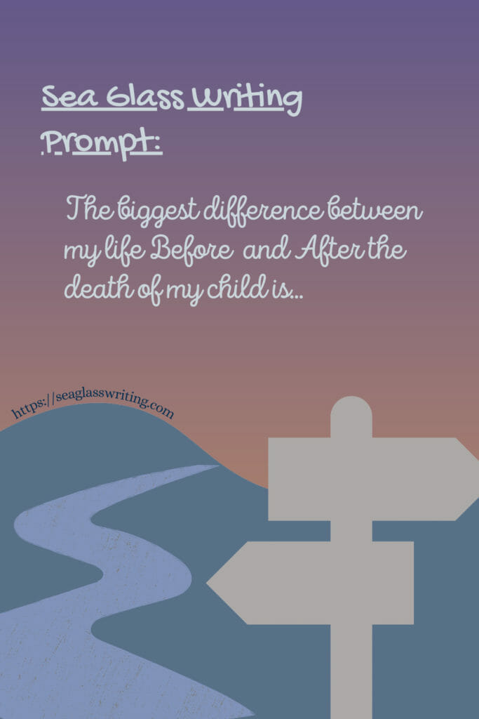 Sea Glass Writing Prompt for bereaved families: The biggest difference between my life Before and After the death of my child… The bereaved often speak of life being divided into Before and After the death of their loved one. In your life after loss, what do you see as the biggest difference between today and the Before? What physical changes do you see? What emotional changes? What changes to your surrounding and scenery? How do you feel about these changes? How does this affect you?