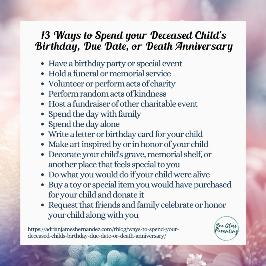 13 Ways to Spend your Deceased Child's Birthday, Due Date, or Death Anniversary: Have a birthday party or special event;  Hold a funeral or memorial service;  Volunteer or perform acts of charity;  Perform random acts of kindness;  Host a fundraiser of other charitable event;  Spend the day with family;  Spend the day alone;  Write a letter or birthday card for your child;  Make art inspired by or in honor of your child;  Decorate your child's grave, memorial shelf, or another place that feels special to you;  Do what you would do if your child were alive;  Buy a toy or special item you would have purchased for your child and donate it;  Request that friends and family celebrate or honor your child along with you