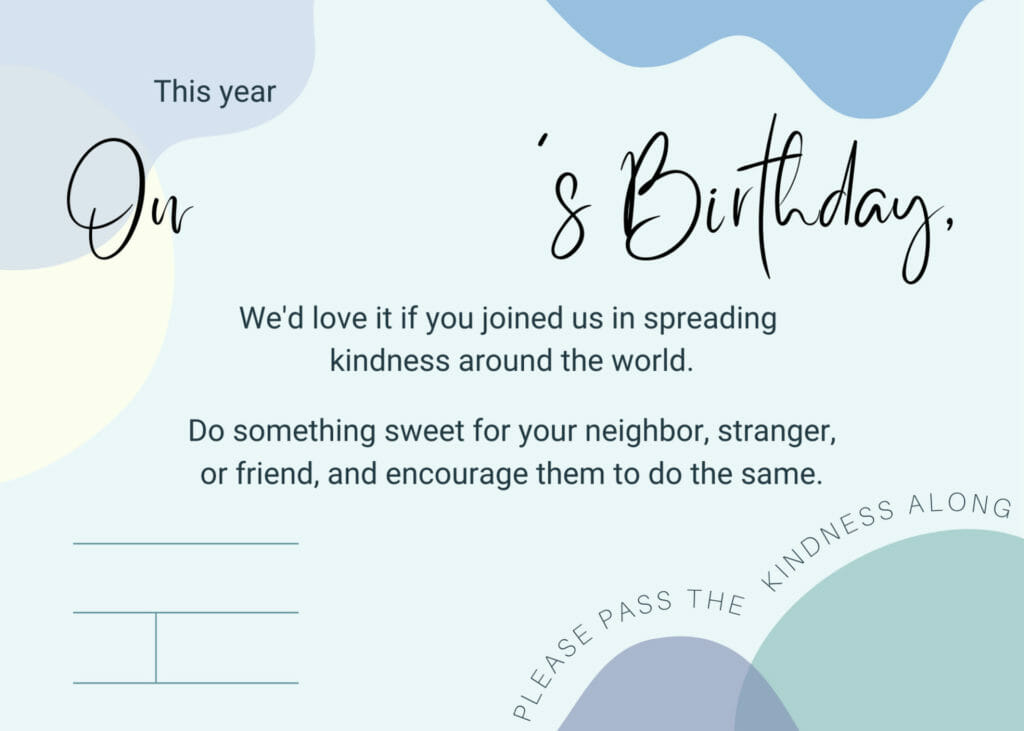 Memorial birthday invitation: This year On [name's] Birthday, We'd love it if you joined us in spreading kindness around the world. Do something sweet for your neighbor, stranger, or friend, and encourage them to do the same. [Date]. Please pass the kindness along.  - Sea Glass Parenting